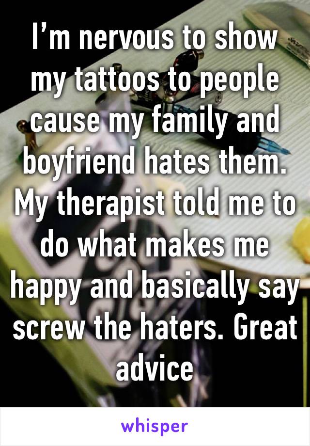 I’m nervous to show my tattoos to people cause my family and boyfriend hates them. My therapist told me to do what makes me happy and basically say screw the haters. Great advice 