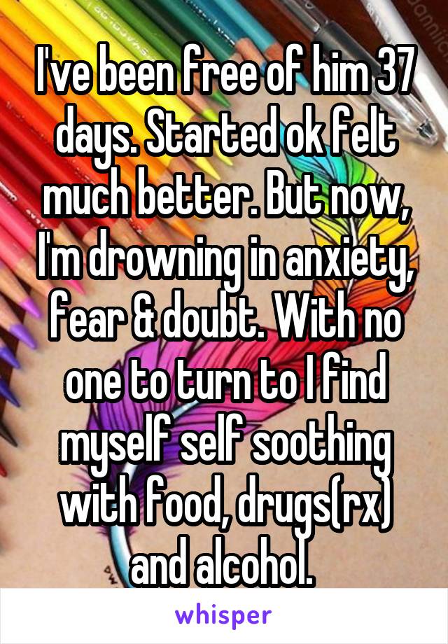I've been free of him 37 days. Started ok felt much better. But now, I'm drowning in anxiety, fear & doubt. With no one to turn to I find myself self soothing with food, drugs(rx) and alcohol. 