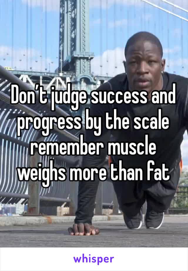 Don’t judge success and progress by the scale remember muscle weighs more than fat