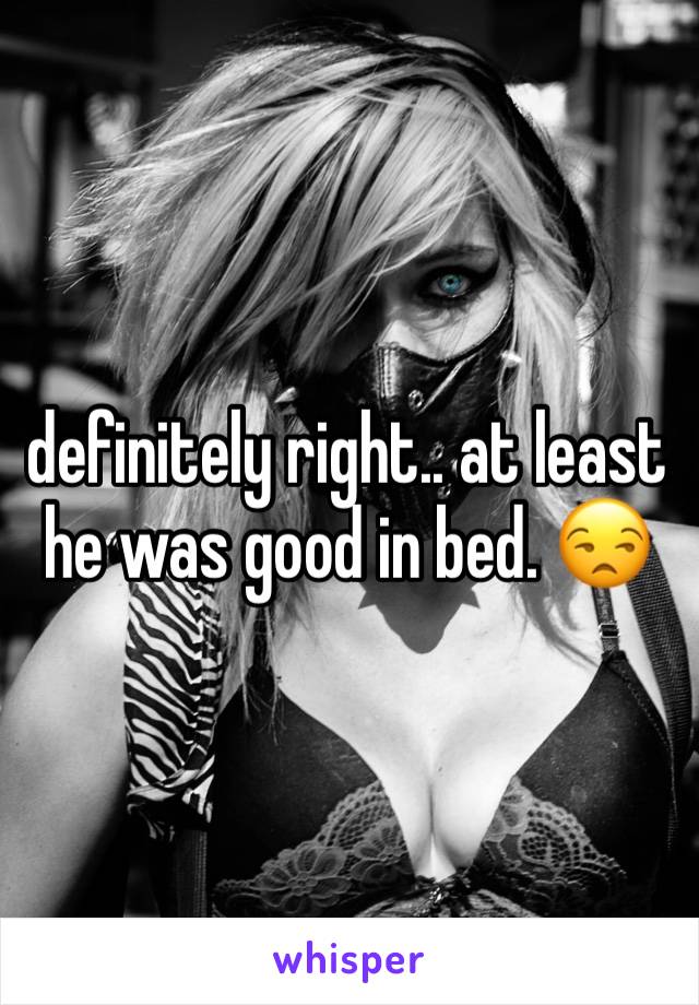definitely right.. at least he was good in bed. 😒