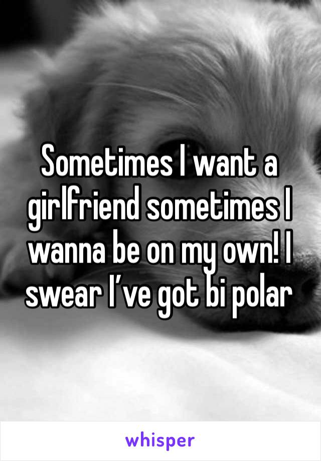 Sometimes I want a girlfriend sometimes I wanna be on my own! I swear I’ve got bi polar 
