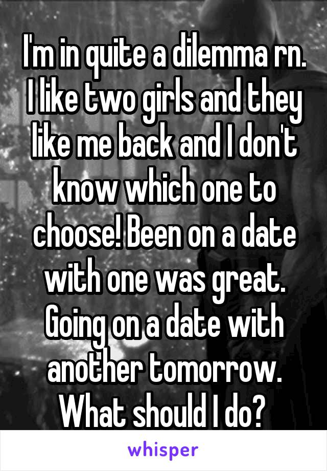 I'm in quite a dilemma rn. I like two girls and they like me back and I don't know which one to choose! Been on a date with one was great. Going on a date with another tomorrow. What should I do? 