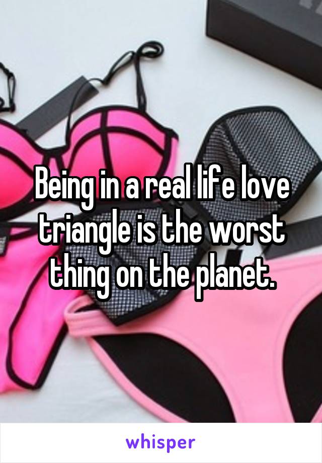 Being in a real life love triangle is the worst thing on the planet.