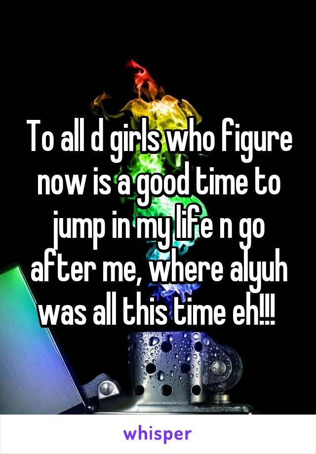 To all d girls who figure now is a good time to jump in my life n go after me, where alyuh was all this time eh!!! 