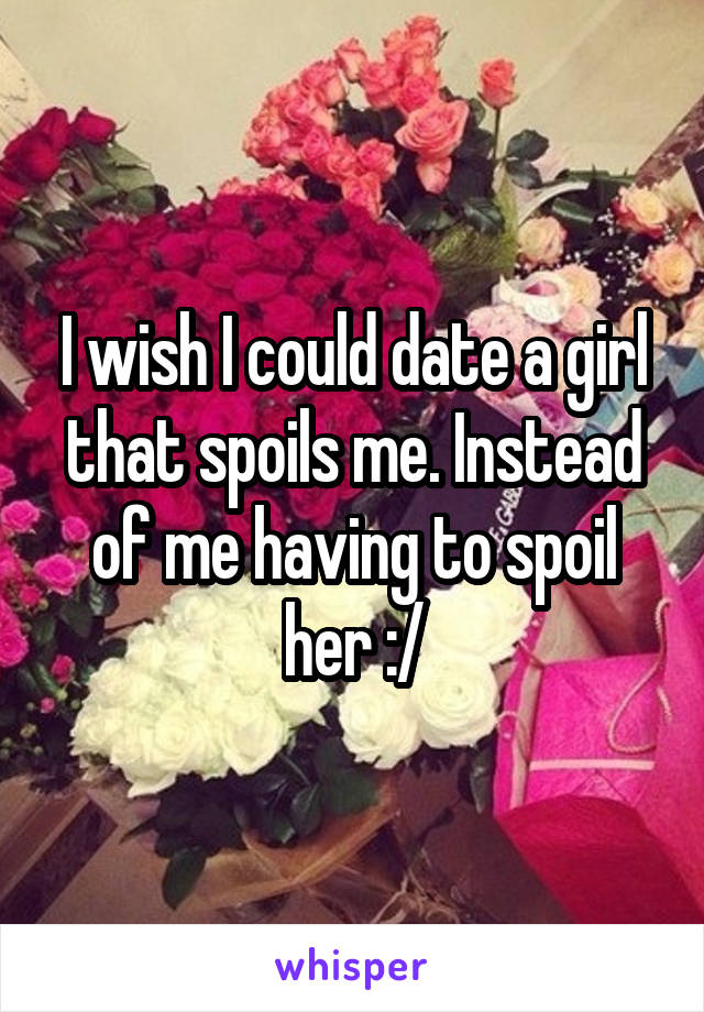 I wish I could date a girl that spoils me. Instead of me having to spoil her :/