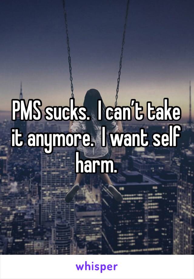 PMS sucks.  I can’t take it anymore.  I want self harm.