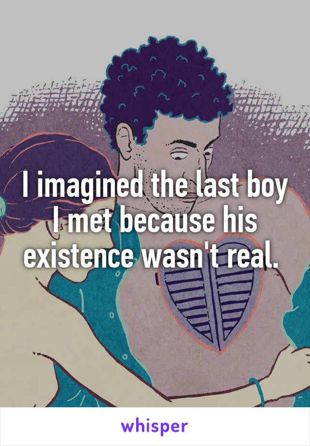 I imagined the last boy I met because his existence wasn't real. 