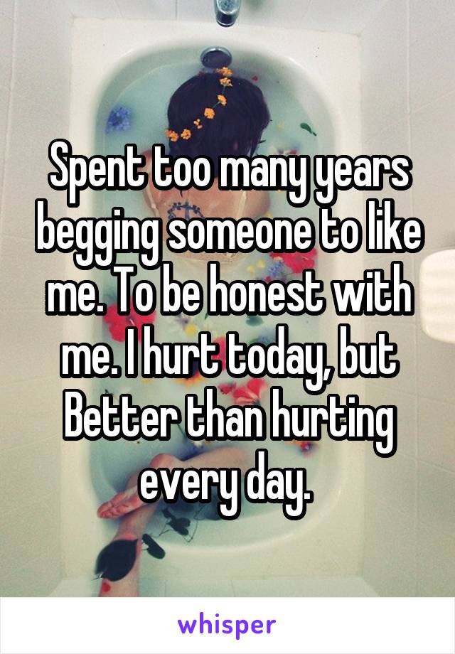 Spent too many years begging someone to like me. To be honest with me. I hurt today, but Better than hurting every day. 