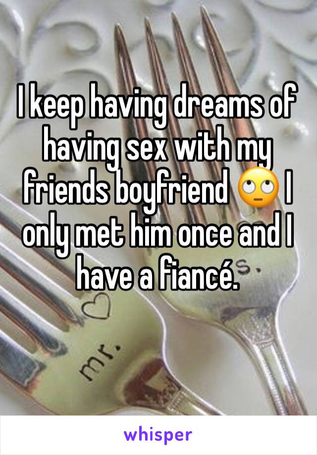 I keep having dreams of having sex with my friends boyfriend 🙄 I only met him once and I have a fiancé.