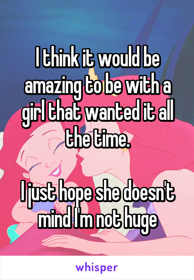I think it would be amazing to be with a girl that wanted it all the time.

I just hope she doesn't mind I'm not huge