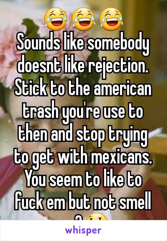 😂😂😂
Sounds like somebody doesnt like rejection.  Stick to the american trash you're use to then and stop trying to get with mexicans. You seem to like to fuck em but not smell em?🤔