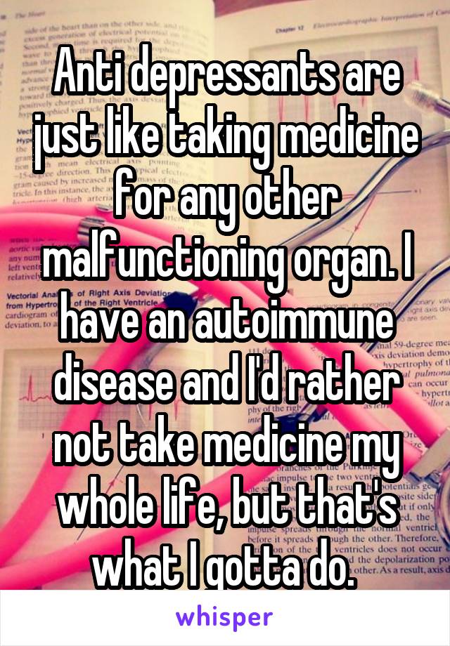 Anti depressants are just like taking medicine for any other malfunctioning organ. I have an autoimmune disease and I'd rather not take medicine my whole life, but that's what I gotta do. 