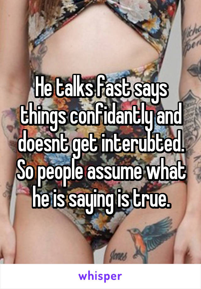 He talks fast says things confidantly and doesnt get interubted. So people assume what he is saying is true.