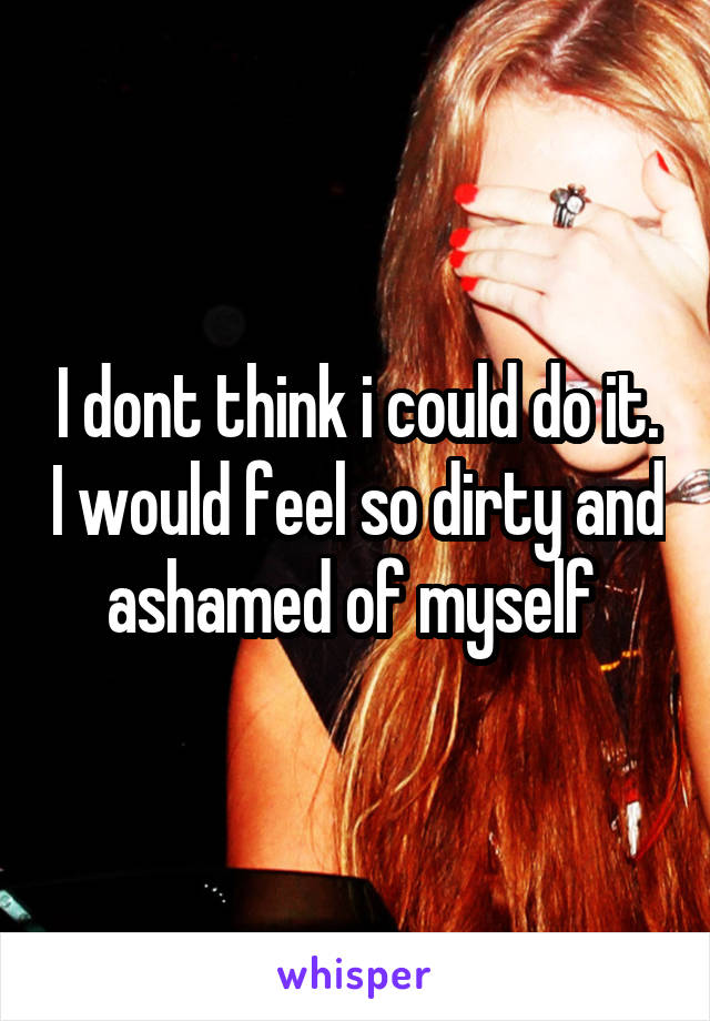 I dont think i could do it. I would feel so dirty and ashamed of myself 