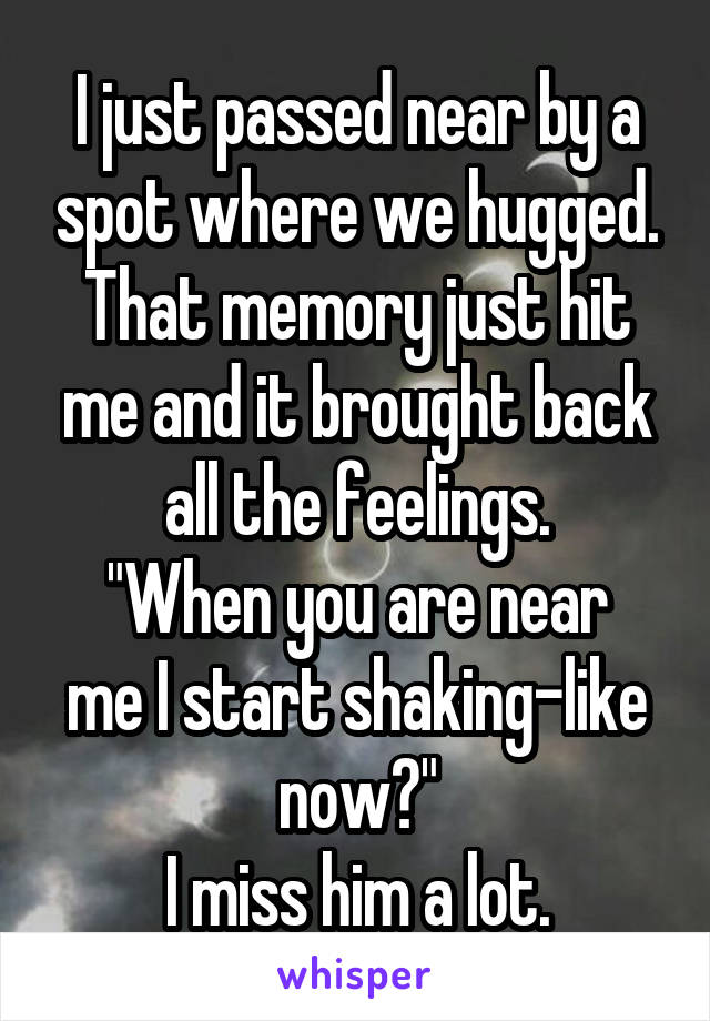I just passed near by a spot where we hugged. That memory just hit me and it brought back all the feelings.
"When you are near me I start shaking-like now?"
I miss him a lot.