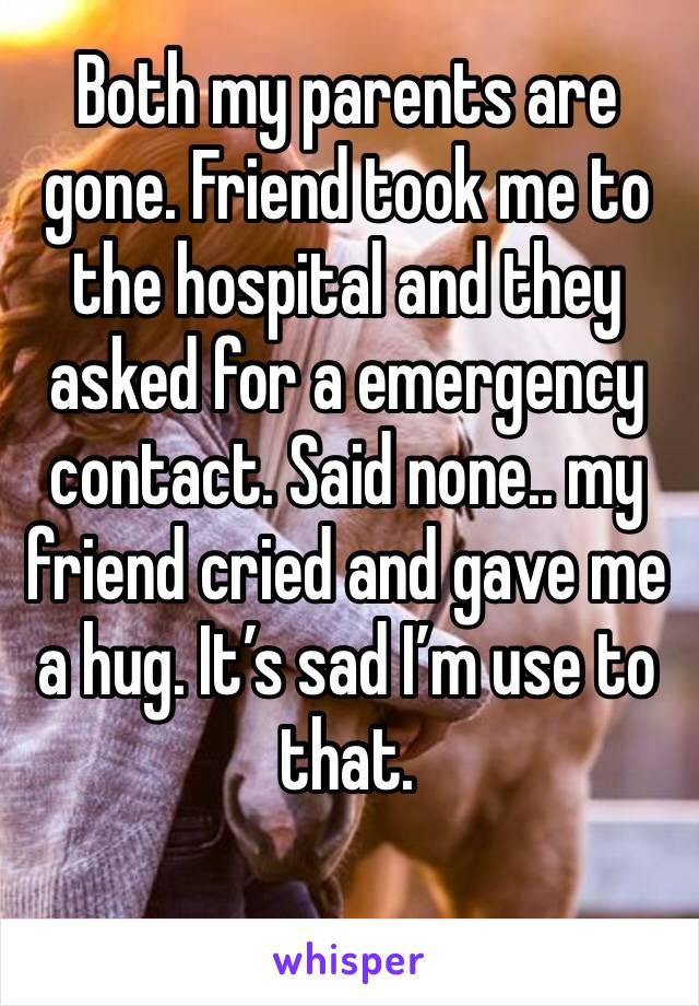 Both my parents are gone. Friend took me to the hospital and they asked for a emergency contact. Said none.. my friend cried and gave me a hug. It’s sad I’m use to that. 