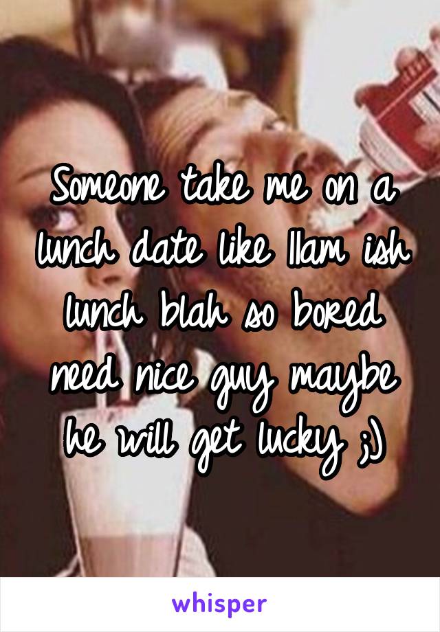 Someone take me on a lunch date like 11am ish lunch blah so bored need nice guy maybe he will get lucky ;)