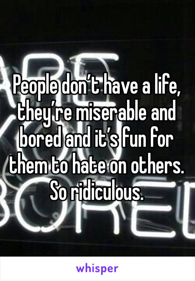 People don’t have a life, they’re miserable and bored and it’s fun for them to hate on others. So ridiculous.