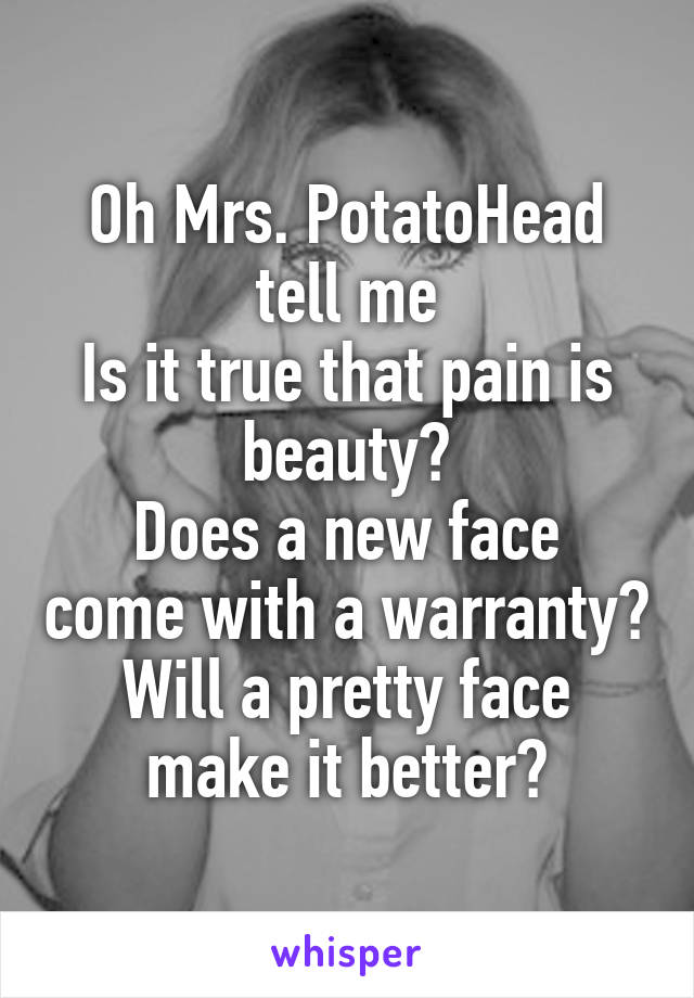 Oh Mrs. PotatoHead tell me
Is it true that pain is beauty?
Does a new face come with a warranty?
Will a pretty face make it better?