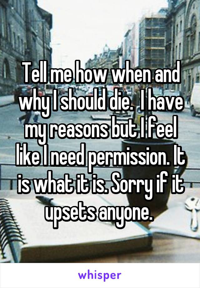 Tell me how when and why I should die.  I have my reasons but I feel like I need permission. It is what it is. Sorry if it upsets anyone. 