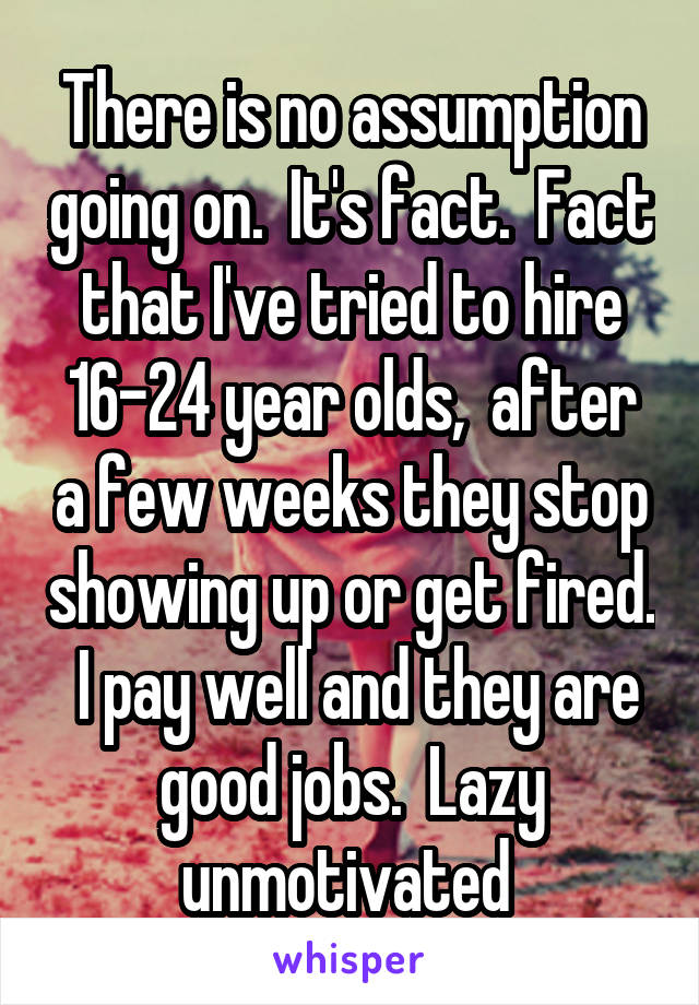 There is no assumption going on.  It's fact.  Fact that I've tried to hire 16-24 year olds,  after a few weeks they stop showing up or get fired.  I pay well and they are good jobs.  Lazy unmotivated 