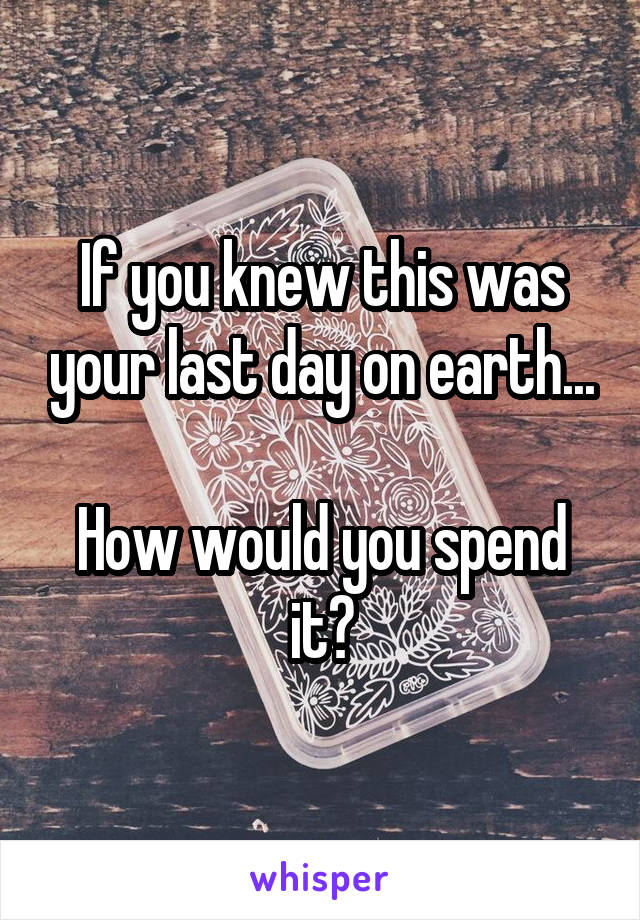 If you knew this was your last day on earth...

How would you spend it?