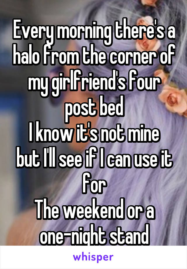 Every morning there's a halo from the corner of my girlfriend's four post bed
I know it's not mine but I'll see if I can use it for
The weekend or a one-night stand