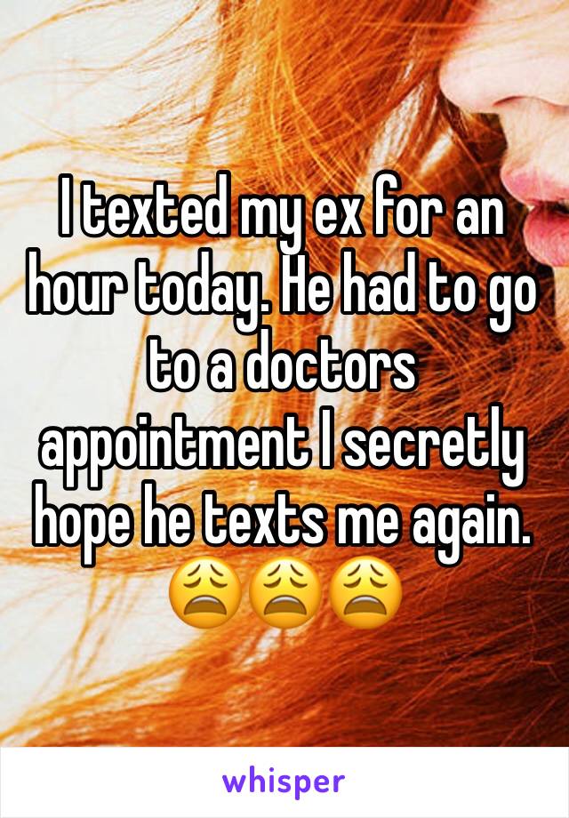 I texted my ex for an hour today. He had to go to a doctors appointment I secretly hope he texts me again. 😩😩😩
