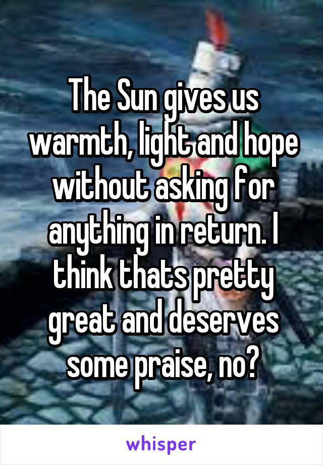 The Sun gives us warmth, light and hope without asking for anything in return. I think thats pretty great and deserves some praise, no?