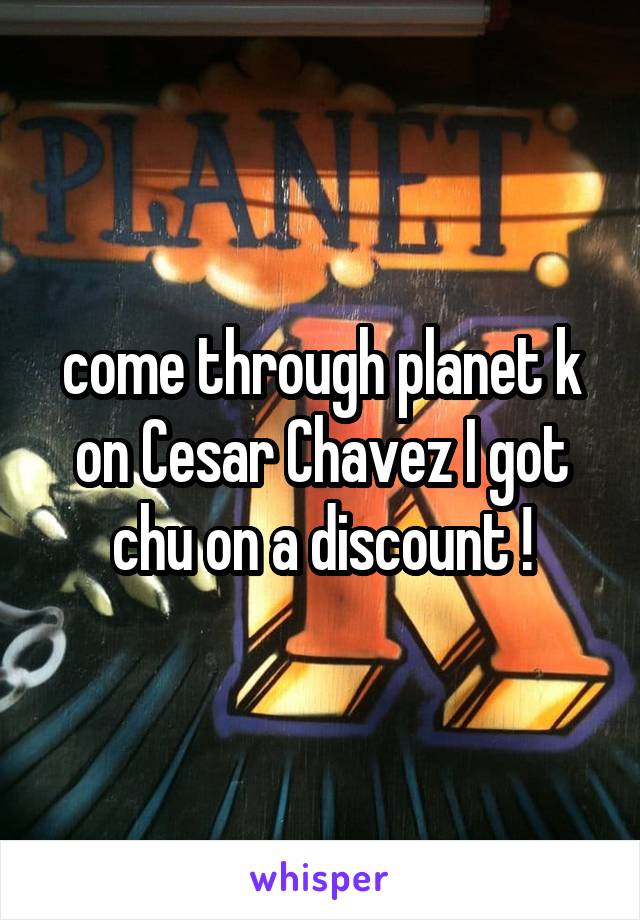 come through planet k on Cesar Chavez I got chu on a discount !