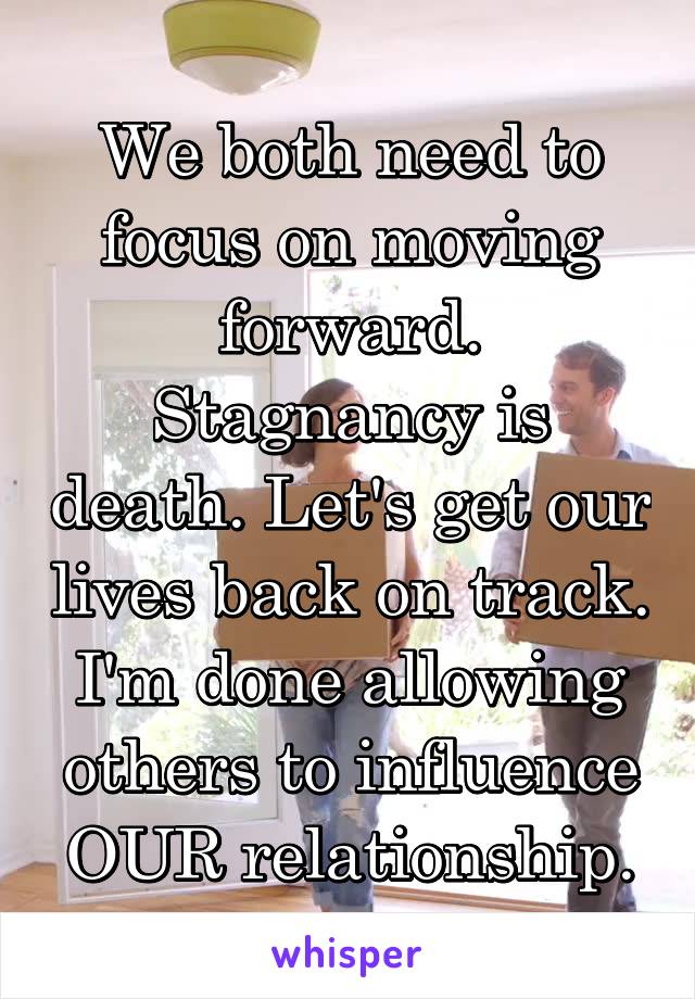 We both need to focus on moving forward. Stagnancy is death. Let's get our lives back on track. I'm done allowing others to influence OUR relationship.