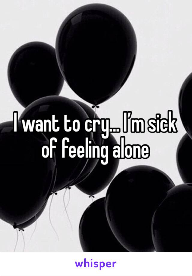 I want to cry... I’m sick of feeling alone 