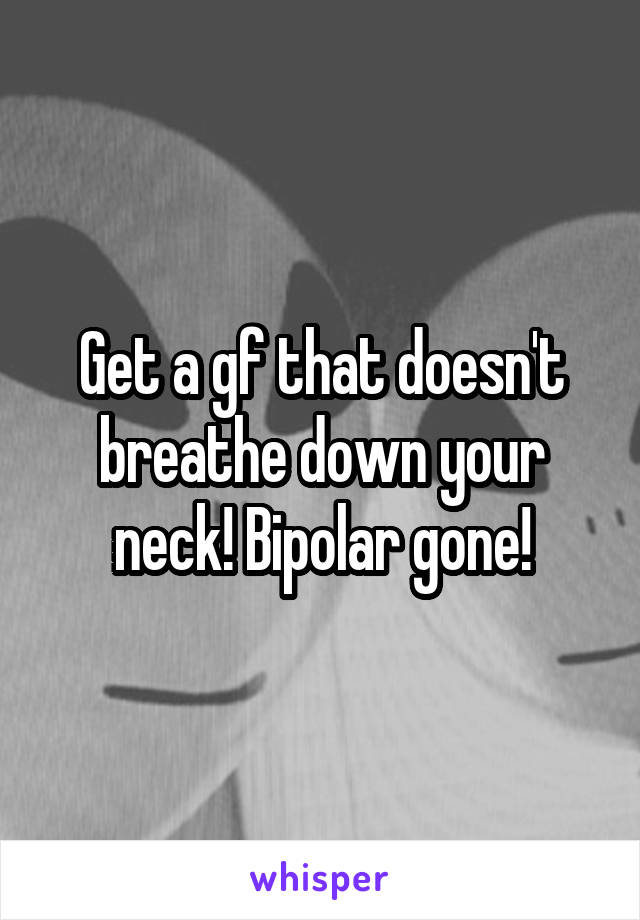 Get a gf that doesn't breathe down your neck! Bipolar gone!