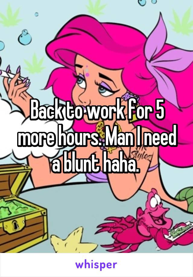 Back to work for 5 more hours. Man I need a blunt haha. 