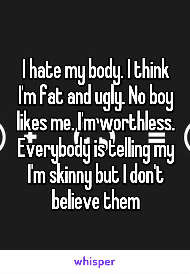 I hate my body. I think I'm fat and ugly. No boy likes me. I'm worthless. Everybody is telling my I'm skinny but I don't believe them