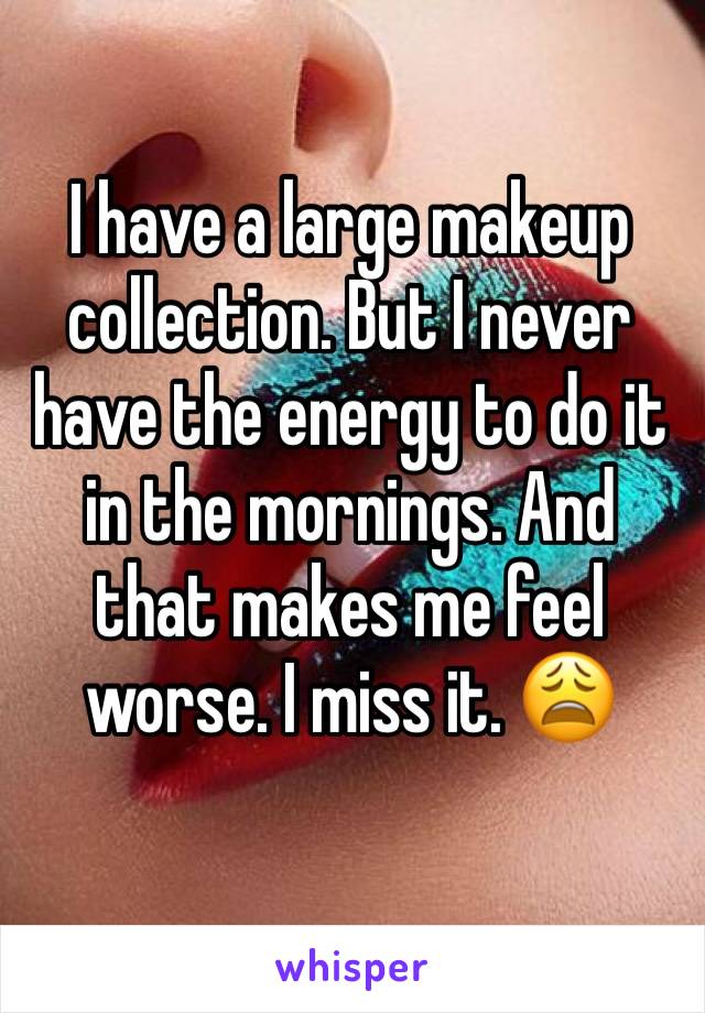 I have a large makeup collection. But I never have the energy to do it in the mornings. And that makes me feel worse. I miss it. 😩