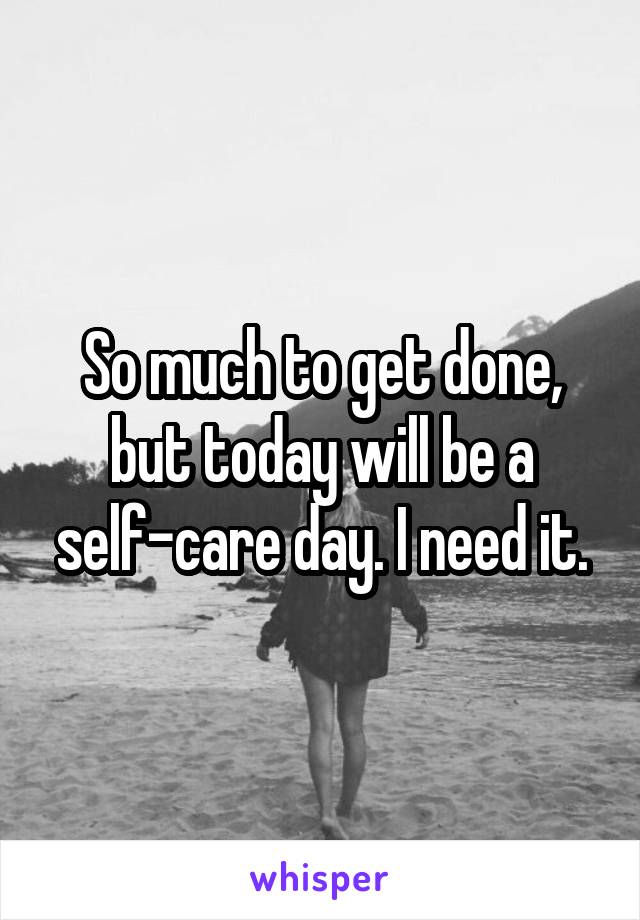 So much to get done, but today will be a self-care day. I need it.