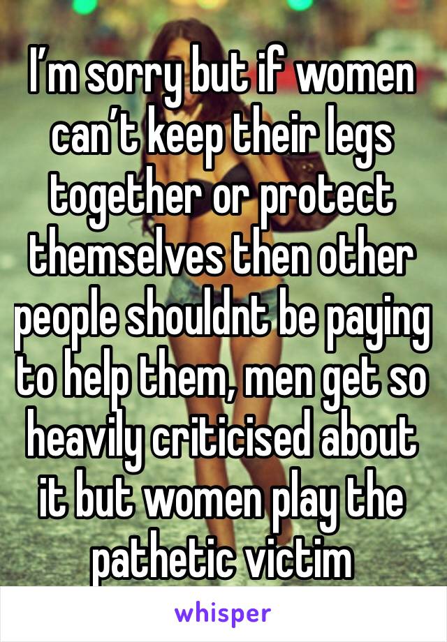 I’m sorry but if women can’t keep their legs together or protect themselves then other people shouldnt be paying to help them, men get so heavily criticised about it but women play the pathetic victim
