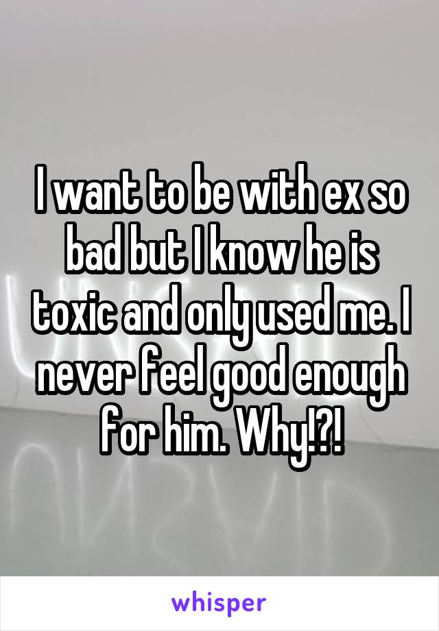 I want to be with ex so bad but I know he is toxic and only used me. I never feel good enough for him. Why!?!