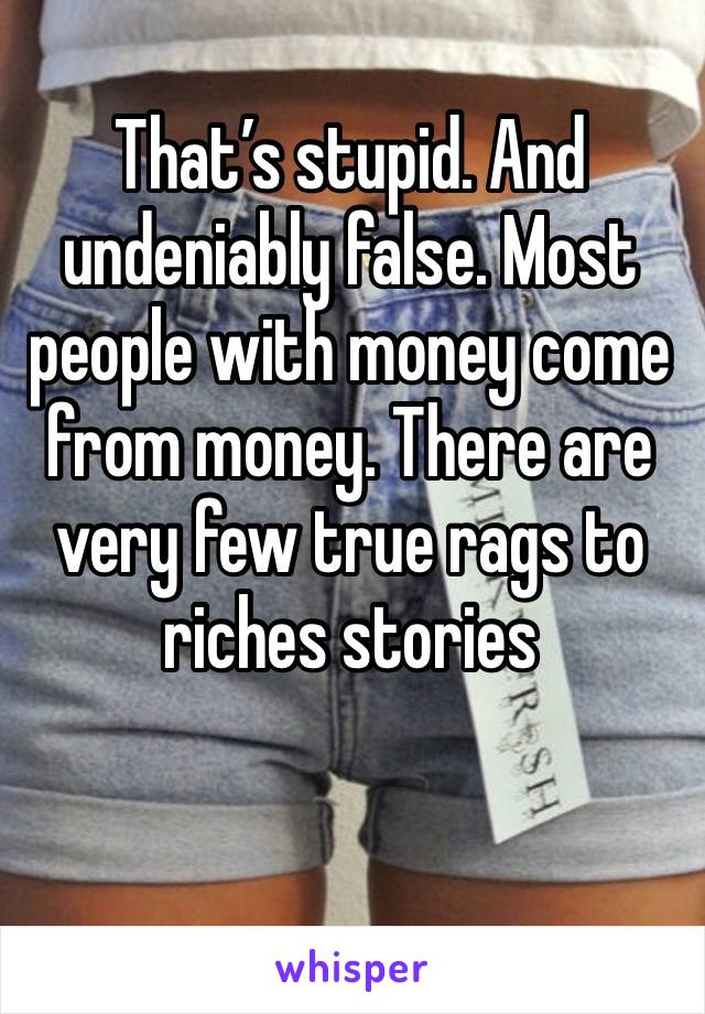 That’s stupid. And undeniably false. Most people with money come from money. There are very few true rags to riches stories