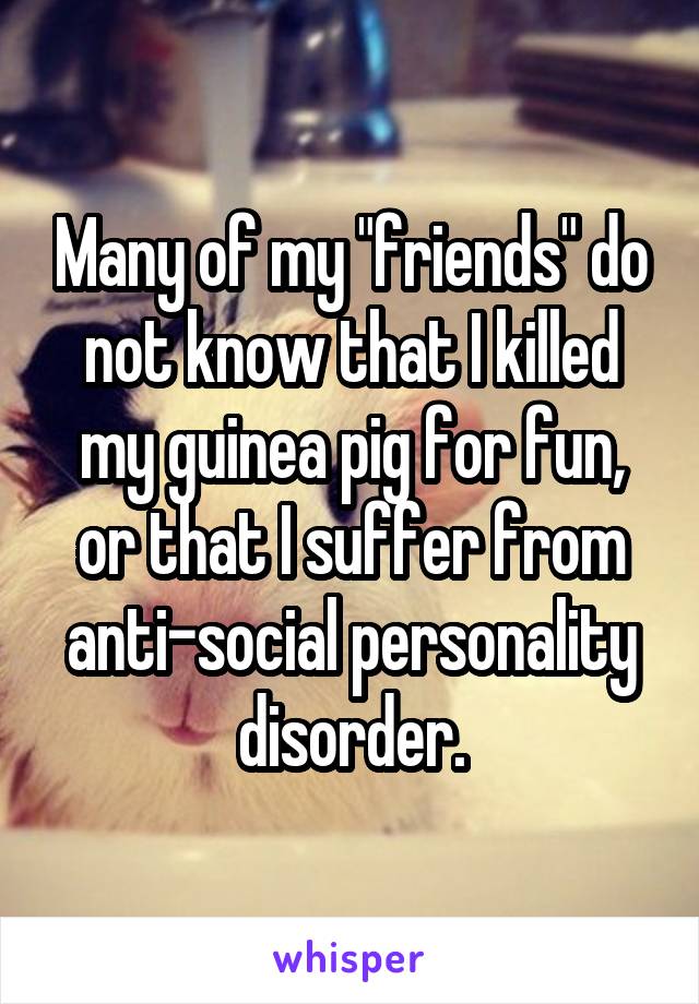 Many of my "friends" do not know that I killed my guinea pig for fun, or that I suffer from anti-social personality disorder.