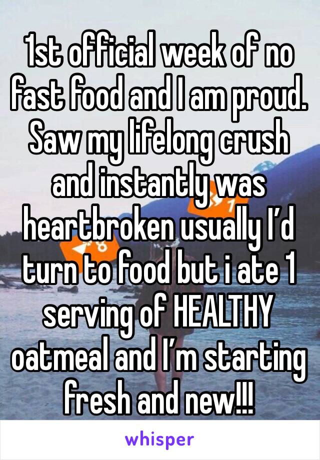 1st official week of no fast food and I am proud. Saw my lifelong crush and instantly was heartbroken usually I’d turn to food but i ate 1 serving of HEALTHY oatmeal and I’m starting fresh and new!!!