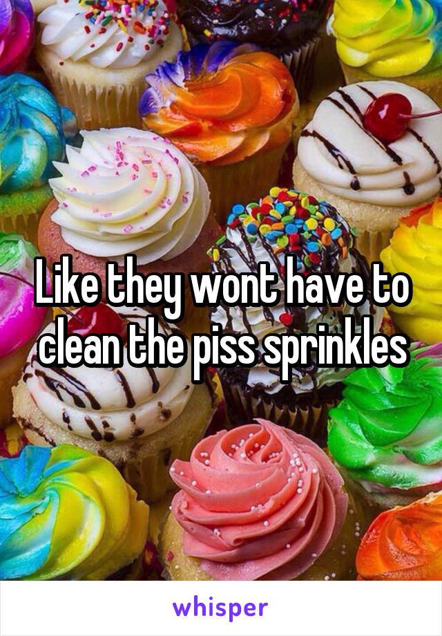 Like they wont have to clean the piss sprinkles