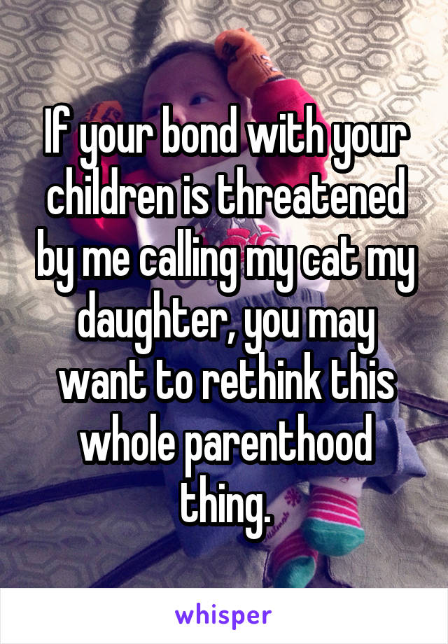 If your bond with your children is threatened by me calling my cat my daughter, you may want to rethink this whole parenthood thing.