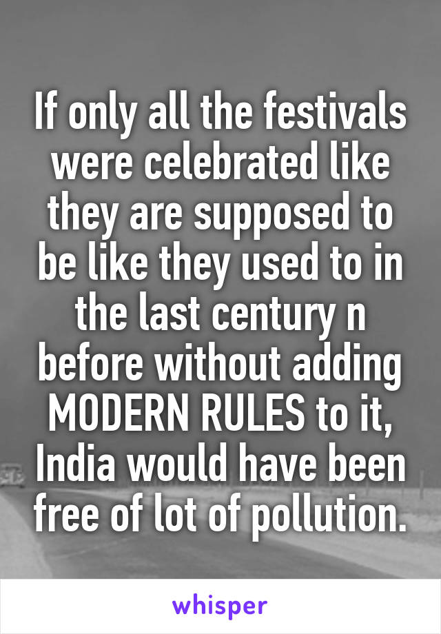 If only all the festivals were celebrated like they are supposed to be like they used to in the last century n before without adding MODERN RULES to it, India would have been free of lot of pollution.