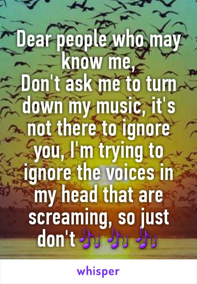 Dear people who may know me,
Don't ask me to turn down my music, it's not there to ignore you, I'm trying to ignore the voices in my head that are screaming, so just don't🎶🎶🎶