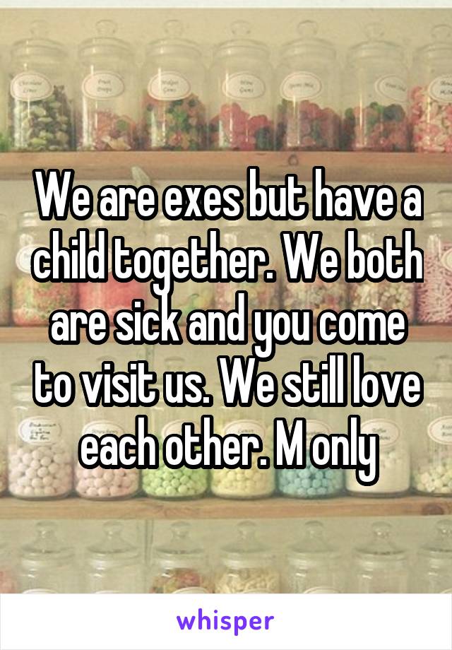 We are exes but have a child together. We both are sick and you come to visit us. We still love each other. M only