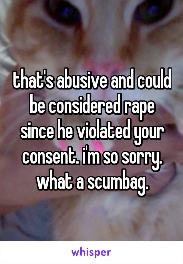 that's abusive and could be considered rape since he violated your consent. i'm so sorry. what a scumbag.