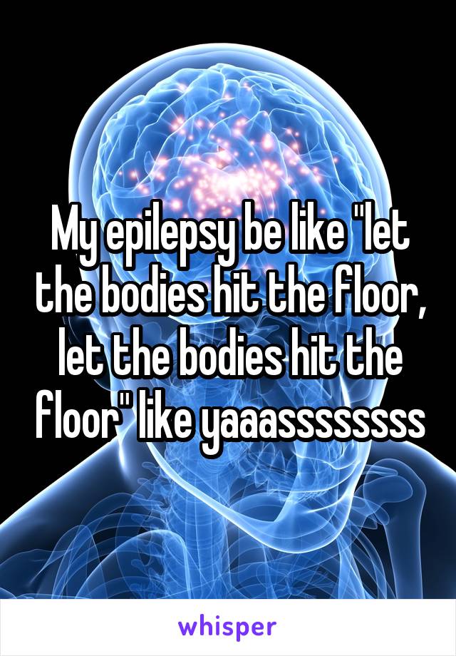 My epilepsy be like "let the bodies hit the floor, let the bodies hit the floor" like yaaassssssss