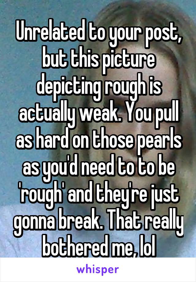 Unrelated to your post, but this picture depicting rough is actually weak. You pull as hard on those pearls as you'd need to to be 'rough' and they're just gonna break. That really bothered me, lol